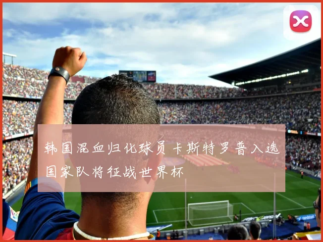 韩国混血归化球员卡斯特罗普入选国家队将征战世界杯