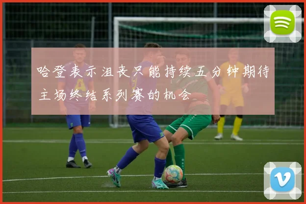 哈登表示沮丧只能持续五分钟期待主场终结系列赛的机会