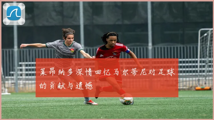 莱昂纳多深情回忆马尔蒂尼对足球的贡献与遗憾