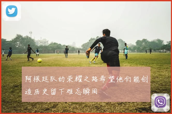 阿根廷队的荣耀之路希望他们能创造历史留下难忘瞬间