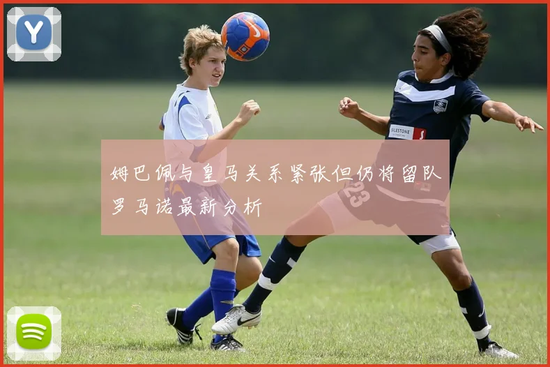 姆巴佩与皇马关系紧张但仍将留队罗马诺最新分析