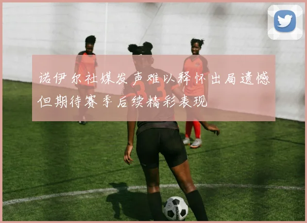 诺伊尔社媒发声难以释怀出局遗憾但期待赛季后续精彩表现