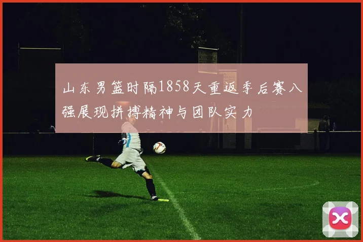 山东男篮时隔1858天重返季后赛八强展现拼搏精神与团队实力