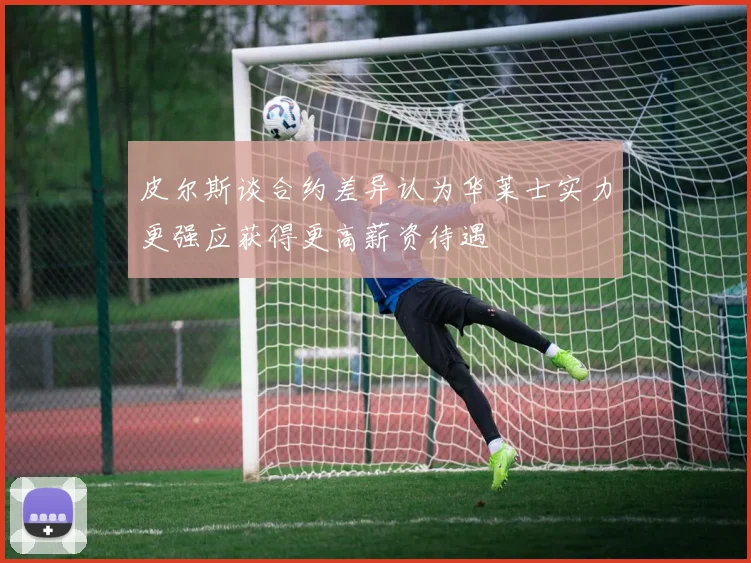 皮尔斯谈合约差异认为华莱士实力更强应获得更高薪资待遇