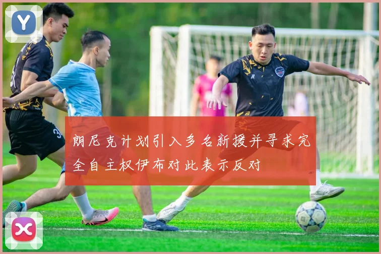 朗尼克计划引入多名新援并寻求完全自主权伊布对此表示反对