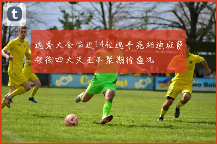 选秀大会临近14位选手亮相迪班萨领衔四大天王齐聚期待盛况