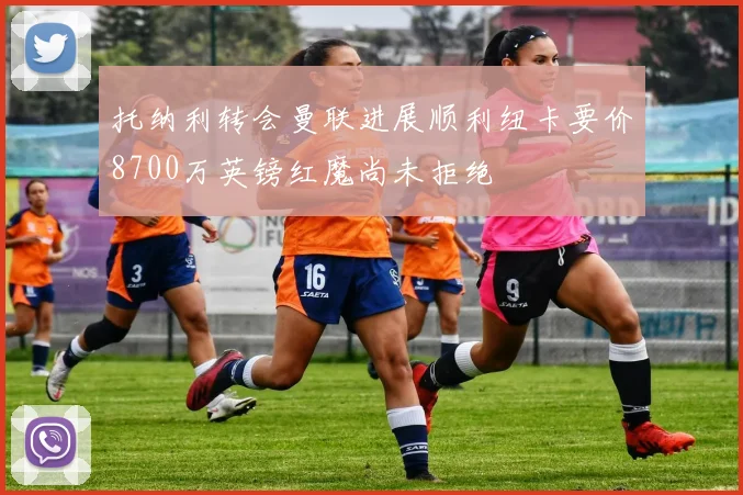托纳利转会曼联进展顺利纽卡要价8700万英镑红魔尚未拒绝