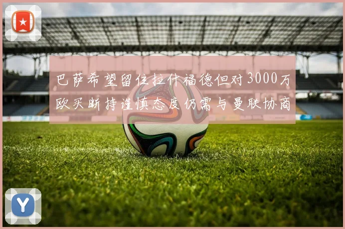 巴萨希望留住拉什福德但对3000万欧买断持谨慎态度仍需与曼联协商
