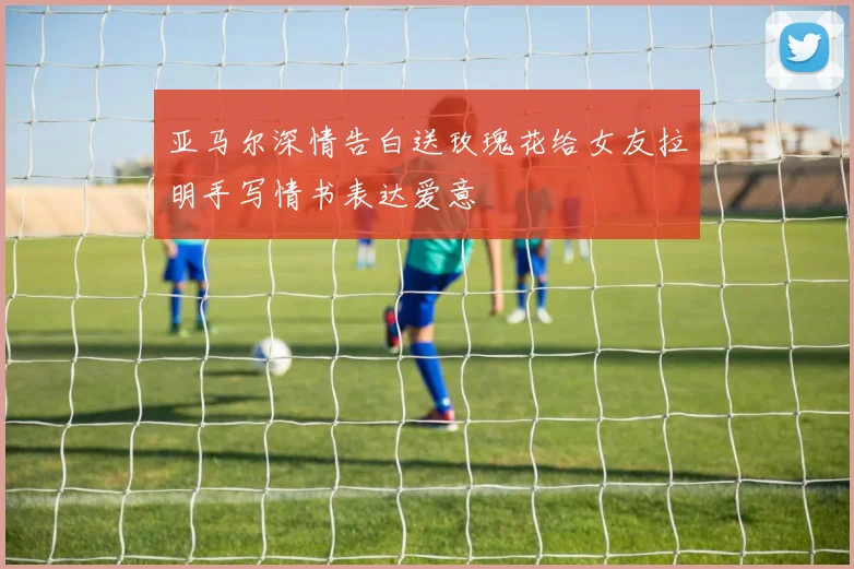 亚马尔深情告白送玫瑰花给女友拉明手写情书表达爱意