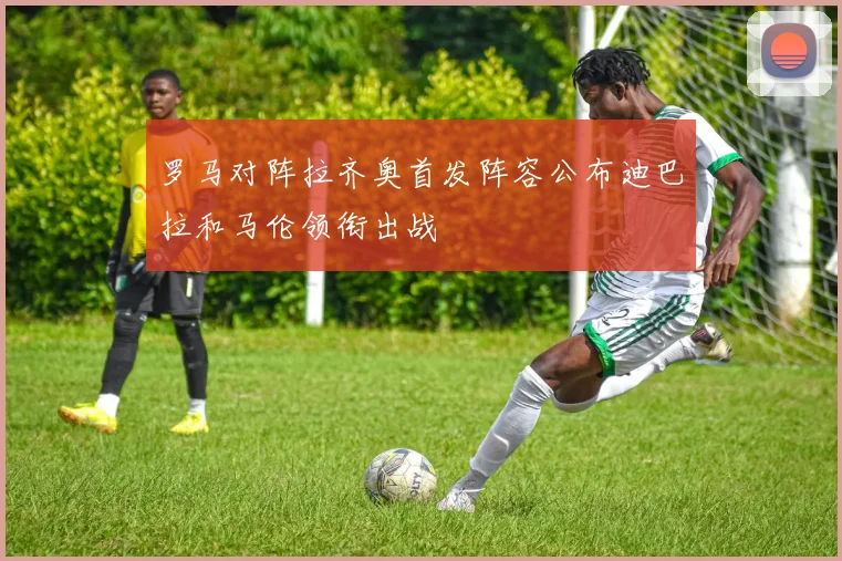 罗马对阵拉齐奥首发阵容公布迪巴拉和马伦领衔出战