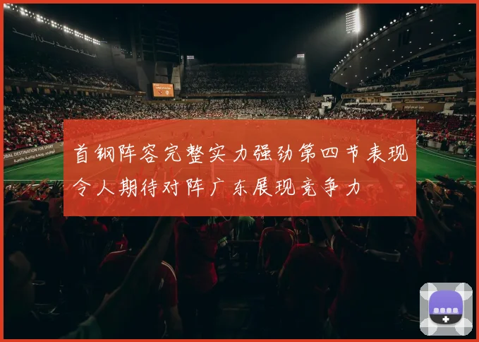 首钢阵容完整实力强劲第四节表现令人期待对阵广东展现竞争力