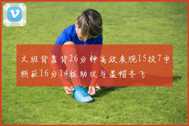 文班背靠背26分钟高效表现15投7中斩获16分14板助攻与盖帽齐飞